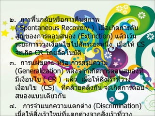 ๒ .  การฟื้นกลับหรือการคืนสภาพ  (  Spontaneous   Recovery  )  เมื่อเกิดการดับสูญของการตอบสนอง  ( Extinction )  แล้วเว้นระยะการวางเงื่อนไขไปสักระยะหนึ่ง  เมื่อให้  CS   จะเกิด  CR   โดยอัตโนมัติ ๓ .  การแผ่ขยาย หรือ การสรุปความ  ( Generalization )  หลังจากเกิดการตอบสนองที่มีเงื่อนไข  (  CR  )  แล้ว   เมื่อให้สิ่งเร้าที่วางเงื่อนไข  ( CS )  ที่คล้ายคลึงกัน จะเกิดการตอบสนองแบบเดียวกัน ๔ .  การจำแนกความแตกต่าง  ( Discrimination )  เมื่อให้สิ่งเร้าใหม่ที่แตกต่างจากสิ่งเร้าที่วางเงื่อนไข จะมีการจำแนกความแตกต่างของสิ่งเร้า และมีการตอบสนองที่แตกต่างกันด้วย 