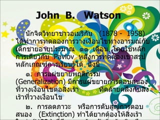 John  B.  Watson  นักจิตวิทยาชาวอเมริกัน  (1878 -  1958)  ได้ทำการทดลองการวางเงื่อนไขทางอารมณ์กับเด็กชายอายุประมาณ  ๑๑  เดือน  โดยใช้หลักการเดียวกับ  Pavlov   หลังการทดลองเขาสรุปหลักเกณฑ์การเรียนรู้ได้  ดังนี้ ๑ .  การแผ่ขยายพฤติกรรม  ( Generalization )  มีการแผ่ขยายการตอบสนองที่วางเงื่อนไขต่อสิ่งเร้า  ที่คล้ายคลึงกับสิ่งเร้าที่วางเงื่อนไข ๒ .  การลดภาวะ  หรือการดับสูญการตอบสนอง  ( Extinction )  ทำได้ยากต้องให้สิ่งเร้าใหม่  ( UCS  )  ที่มีผลตรงข้ามกับสิ่งเร้าเดิม จึงจะได้ผลซึ่งเรียกว่า   Counter  - Conditioning 