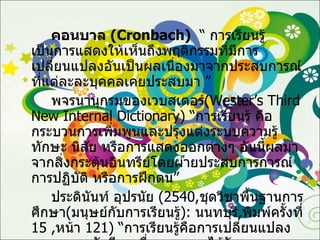 คอนบาล  ( Cronbach )  “  การเรียนรู้ เป็นการแสดงให้เห็นถึงพฤติกรรมที่มีการเปลี่ยนแปลงอันเป็นผลเนื่องมาจากประสบการณ์ที่แต่ละละบุคคลเคยประสบมา ” พจรนานุกรมของเวบสเตอร์ ( Wester’s Third New Internal Dictionary ) “ การเรียนรู้ คือ กระบวนการเพิ่มพูนและปรุงแต่งระบบความรู้ ทักษะ นิสัย หรือการแสดงออกต่างๆ อันนี้ผลมาจากสิ่งกระตุ้นอินทรีย์โดยผ่ายประสบการการณ์ การปฏิบัติ หรือการฝึกตน” ประดินันท์ อุปรนัย  (2540, ชุดวิชาพื้นฐานการศึกษา ( มนุษย์กับการเรียนรู้ ) :   นนทบุรี , พิมพ์ครั้งที่  15 , หน้า  121) “ การเรียนรู้คือการเปลี่ยนแปลงของบุคคลอันมีผลเนื่องจากการได้รับประสบการณ์ โดยการเปลี่ยนแปลงนั้นเป็นเหตุทำให้บุคคลเผชิญสถานการณ์แตกต่างไปจากเดิม” 