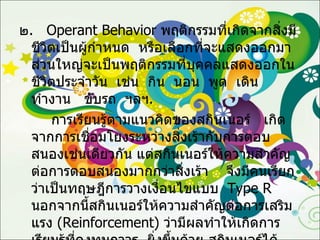 ๒ .  Operant Behavior   พฤติกรรมที่เกิดจากสิ่งมีชีวิตเป็นผู้กำหนด  หรือเลือกที่จะแสดงออกมา  ส่วนใหญ่จะเป็นพฤติกรรมที่บุคคลแสดงออกในชีวิตประจำวัน  เช่น  กิน  นอน  พูด  เดิน  ทำงาน  ขับรถ  ฯลฯ . การเรียนรู้ตามแนวคิดของสกินเนอร์  เกิดจากการเชื่อมโยงระหว่างสิ่งเร้ากับการตอบสนองเช่นเดียวกัน แต่สกินเนอร์ให้ความสำคัญต่อการตอบสนองมากกว่าสิ่งเร้า  จึงมีคนเรียกว่าเป็นทฤษฎีการวางเงื่อนไขแบบ   Type R   นอกจากนี้สกินเนอร์ให้ความสำคัญต่อการเสริมแรง  ( Reinforcement )  ว่ามีผลทำให้เกิดการเรียนรู้ที่คงทนถาวร  ยิ่งขึ้นด้วย สกินเนอร์ได้สรุปไว้ว่า อัตราการเกิดพฤติกรรมหรือการตอบสนองขึ้นอยู่กับผลของการกระทำ  คือ การเสริมแรง  หรือการลงโทษ ทั้งทางบวกและทางลบ 