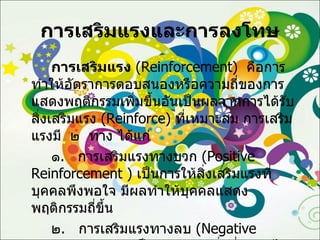 การเสริมแรงและการลงโทษ การเสริมแรง   ( Reinforcement )  คือการทำให้อัตราการตอบสนองหรือความถี่ของการแสดงพฤติกรรมเพิ่มขึ้นอันเป็นผลจากการได้รับสิ่งเสริมแรง  ( Reinforce )  ที่เหมาะสม การเสริมแรงมี  ๒  ทาง ได้แก่ ๑ .  การเสริมแรงทางบวก  ( Positive   Reinforcement  )  เป็นการให้สิ่งเสริมแรงที่บุคคลพึงพอใจ มีผลทำให้บุคคลแสดงพฤติกรรมถี่ขึ้น ๒ .  การเสริมแรงทางลบ  ( Negative Reinforcement )  เป็นการนำเอาสิ่งที่บุคคลไม่พึงพอใจออกไป มีผลทำให้บุคคลแสดงพฤติกรรมถี่ขึ้น 