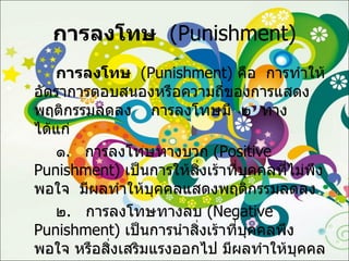 การลงโทษ   ( Punishment ) การลงโทษ   ( Punishment )  คือ  การทำให้อัตราการตอบสนองหรือความถี่ของการแสดงพฤติกรรมลดลง  การลงโทษมี  ๒  ทาง   ได้แก่ ๑ .  การลงโทษทางบวก  ( Positive Punishment )  เป็นการให้สิ่งเร้าที่บุคคลที่ไม่พึงพอใจ  มีผลทำให้บุคคลแสดงพฤติกรรมลดลง ๒ .  การลงโทษทางลบ  ( Negative Punishment )  เป็นการนำสิ่งเร้าที่บุคคลพึงพอใจ หรือสิ่งเสริมแรงออกไป มีผลทำให้บุคคลแสดงพฤติกรรมลดลง 