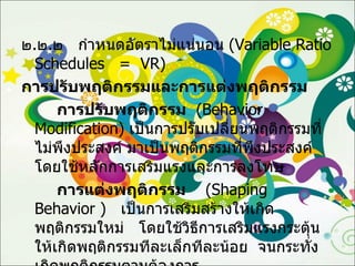 ๒ . ๒ . ๒  กำหนดอัตราไม่แน่นอน  ( Variable Ratio Schedules  =  VR ) การปรับพฤติกรรมและการแต่งพฤติกรรม การปรับพฤติกรรม   ( Behavior  Modification )  เป็นการปรับเปลี่ยนพฤติกรรมที่ไม่พึงประสงค์ มาเป็นพฤติกรรมที่พึงประสงค์  โดยใช้หลักการเสริมแรงและการลงโทษ การแต่งพฤติกรรม   ( Shaping  Behavior  )  เป็นการเสริมสร้างให้เกิดพฤติกรรมใหม่  โดยใช้วิธีการเสริมแรงกระตุ้นให้เกิดพฤติกรรมทีละเล็กทีละน้อย  จนกระทั่งเกิดพฤติกรรมตามต้องการ 