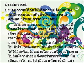 ประสบการณ์ ประสบการณ์ที่ก่อให้เกิดการเปลี่ยนแปลงพฤติกรรมหมายถึงทั้งประสบการณ์ทางตรงและประสบการณ์ทางอ้อม ประสบการณ์ทางตรง คือ ประสบการณ์ที่บุคคลได้พบหรือสัมผัสด้วยตนเอง  เช่น เด็กเล็กๆ ที่ยังไม่เคยรู้จักหรือเรียนรู้คำว่า “ร้อน” เวลาที่คลานเข้าไปใกล้กาน้ำร้อน แล้วผู้ใหญ่บอกว่าร้อน และห้ามคลานเข้าไปหา  เด็กย่อมไม่เข้าใจและคงคลานเข้าไปหาอยู่อีก จนกว่าจะได้ใช้มือหรืออวัยวะส่วนใดส่วนหนึ่งของร่างกายไปสัมผัสกาน้ำร้อน จึงจะรู้ว่ากาน้ำที่ว่าร้อนนั้นเป็นอย่างไร  ต่อไป เมื่อเขาเห็นกาน้ำอีกแล้วผู้ใหญ่บอกว่ากาน้ำนั้นร้อนเขาจะไม่คลานเข้าไปจับกาน้ำนั้น  เพราะเกิดการเรียนรู้คำว่าร้อนที่ผู้ใหญ่บอกแล้ว  เช่นนี้กล่าวได้ว่า ประสบการณ์ 