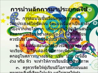การนำหลักการมาประยุกต์ใช้ ๑ .  การสอนในชั้นเรียนครูควรกำหนดวัตถุประสงค์ให้ชัดเจน จัดแบ่งเนื้อหาเป็นลำดับเรียงจากง่ายไปยาก  เพื่อกระตุ้นให้ผู้เรียนสนใจติดตามบทเรียนอย่างต่อเนื่อง  เนื้อหาที่เรียนควรมีประโยชน์ต่อชีวิตประจำวันของผู้เรียน ๒ .  ก่อนเริ่มสอนผู้เรียนควรมีความพร้อมที่จะเรียน  ผู้เรียนต้องมีวุฒิภาวะเพียงพอและไม่ตกอยู่ในสภาวะบางอย่าง  เช่น  ป่วย เหนื่อย ง่วง หรือ หิว  จะทำให้การเรียนมีประสิทธิภาพ ๓ .  ครูควรจัดให้ผู้เรียนมีโอกาสฝึกฝนและทบทวนสิ่งที่เรียนไปแล้ว แต่ไม่ควรให้ทำซ้ำซากจนเกิดความเมื่อยล้าและเบื่อหน่าย 