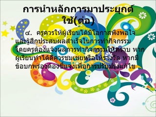 การนำหลักการมาประยุกต์ใช้ ( ต่อ ) ๔ .  ครูควรให้ผู้เรียนได้มีโอกาสพึงพอใจและรู้สึกประสบผลสำเร็จในการทำกิจกรรม  โดยครูต้องแจ้งผลการทำกิจกรรมให้ทราบ หากผู้เรียนทำได้ดีควรชมเชยหรือให้รางวัล หากมีข้อบกพร่องต้องชี้แจงเพื่อการปรับปรุงแก้ไข 