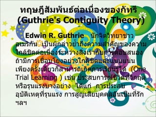 ทฤษฎีสัมพันธ์ต่อเนื่องของกัทรี    ( Guthrie's Contiguity Theory ) Edwin R.   Guthrie   นักจิตวิทยาชาวอเมริกัน  เป็นผู้กล่าวย้ำถึงความสำคัญของความใกล้ชิดต่อเนื่องระหว่างสิ่งเร้ากับการตอบสนอง  ถ้ามีการเชื่อมโยงอย่างใกล้ชิดและแนบแน่นเพียงครั้งเดียวก็สามารถเกิดการเรียนรู้ได้  ( One Trial Learning  )  เช่น ประสบการณ์ชีวิตที่วิกฤตหรือรุนแรงบางอย่าง  ได้แก่  การประสบอุบัติเหตุที่รุนแรง การสูญเสียบุคคลอันเป็นที่รัก  ฯลฯ 