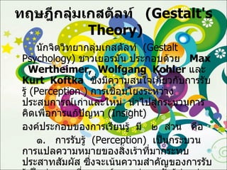 ทฤษฎีกลุ่มเกสตัลท์  ( Gestalt's  Theory ) นักจิตวิทยากลุ่มเกสตัลท์  ( Gestalt Psychology )  ชาวเยอรมัน ประกอบด้วย  Max  Wertheimer,  Wolfgang  Kohler   และ  Kurt  Koftka   ซึ่งมีความสนใจเกี่ยวกับการรับรู้  ( Perception  )  การเชื่อมโยงระหว่างประสบการณ์เก่าและใหม่  นำไปสู่กระบวนการคิดเพื่อการแก้ปัญหา  ( Insight ) องค์ประกอบของการเรียนรู้  มี  ๒  ส่วน  คือ ๑ .  การรับรู้  ( Perception )  เป็นกระบวนการแปลความหมายของสิ่งเร้าที่มากระทบประสาทสัมผัส ซึ่งจะเน้นความสำคัญของการรับรู้เป็นส่วนรวมที่สมบูรณ์มากกว่าการรับรู้ส่วนย่อยทีละส่วน 