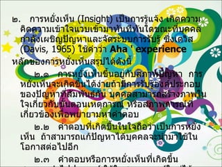 ๒ .  การหยั่งเห็น  ( Insight )  เป็นการรู้แจ้ง เกิดความคิดความเข้าใจแวบเข้ามาทันทีทันใดขณะที่บุคคลกำลังเผชิญปัญหาและจัดระบบการรับรู้ ซึ่งเดวิส  ( Davis, 1965 )  ใช้คำว่า  Aha '   experience   หลักของการหยั่งเห็นสรุปได้ดังนี้ ๒ . ๑  การหยั่งเห็นขึ้นอยู่กับสภาพปัญหา  การหยั่งเห็นจะเกิดขึ้นได้ง่ายถ้ามีการรับรู้องค์ประกอบของปัญหาที่สัมพันธ์กัน บุคคลสามารถสร้างภาพในใจเกี่ยวกับขั้นตอนเหตุการณ์ หรือสภาพการณ์ที่เกี่ยวข้องเพื่อพยายามหาคำตอบ ๒ . ๒  คำตอบที่เกิดขึ้นในใจถือว่าเป็นการหยั่งเห็น  ถ้าสามารถแก้ปัญหาได้บุคคลจะนำมาใช้ในโอกาสต่อไปอีก ๒ . ๓  คำตอบหรือการหยั่งเห็นที่เกิดขึ้นสามารถนำไปประยุกต์ ใช้ในสถานการณ์ใหม่ได้ 