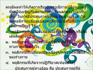 ตรงมีผลทำให้เกิดการเรียนรู้เพราะมีการเปลี่ยนแปลงที่ทำให้เผชิญกับสถานการณ์เดิมแตกต่างไปจากเดิม  ในการมีประสบการณ์ตรงบางอย่างอาจทำให้บุคคลมีการเปลี่ยนแปลงพฤติกรรม แต่ไม่ถือว่าเป็นการเรียนรู้ ได้แก่ ๑ .  พฤติกรรมที่เปลี่ยนแปลงเนื่องจากฤทธิ์ยา หรือสิ่งเสพติดบางอย่าง ๒ .  พฤติกรรมที่เปลี่ยนแปลงเนื่องจากความเจ็บป่วยทางกายหรือทางใจ ๓ .  พฤติกรรมที่เปลี่ยนแปลงเนื่องจากความเหนื่อยล้าของร่างกาย ๔ .  พฤติกรรมที่เกิดจากปฏิกิริยาสะท้อนต่างๆ ประสบการณ์ทางอ้อม คือ ประสบการณ์ที่ผู้เรียนมิได้พบหรือสัมผัสด้วยตนเองโดยตรง  แต่อาจได้รับประสบการณ์ทางอ้อมจาก  การอบรมสั่งสอนหรือการบอกเล่า การอ่านหนังสือต่างๆ และการรับรู้จากสื่อมวลชนต่างๆ  