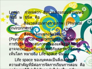 Lewin  กำหนดว่า  สิ่งแวดล้อมรอบตัวมนุษย์  จะมี  ๒  ชนิด  คือ ๑ .  สิ่งแวดล้อมทางกายภาพ  ( Physical  environment ) ๒ .  สิ่งแวดล้อมทางจิตวิทยา  ( Psychological environment )  เป็นโลกแห่งการรับรู้ตามประสบการณ์ของแต่ละบุคคลซึ่งอาจจะเหมือนหรือแตกต่างกับสภาพที่สังเกตเห็นโลก หมายถึง  Life space  นั่นเอง Life space   ของบุคคลเป็นสิ่งเฉพาะตัว ความสำคัญที่มีต่อการจัดการเรียนการสอน  คือ  ครูต้องหาวิธีทำให้ตัวครูเข้าไปอยู่ใน  Life space  ของผู้เรียนให้ได้ 