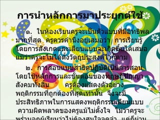 การนำหลักการมาประยุกต์ใช้ ๑ .  ในห้องเรียนครูจะเป็นตัวแบบที่มีอิทธิพลมากที่สุด  ครูควรคำนึงอยู่เสมอว่า  การเรียนรู้โดยการสังเกตและเลียนแบบจะเกิดขึ้นได้เสมอ  แม้ว่าครูจะไม่ได้ตั้งวัตถุประสงค์ไว้ก็ตาม ๒ .  การสอนแบบสาธิตปฏิบัติเป็นการสอนโดยใช้หลักการและขั้นตอนของทฤษฎีปัญญาสังคมทั้งสิ้น  ครูต้องแสดงตัวอย่างพฤติกรรมที่ถูกต้องที่สุดเท่านั้น  จึงจะมีประสิทธิภาพในการแสดงพฤติกรรมเลียนแบบ  ความผิดพลาดของครูแม้ไม่ตั้งใจ  ไม่ว่าครูจะพร่ำบอกผู้เรียนว่าไม่ต้องสนใจจดจำ  แต่ก็ผ่านการสังเกตและการรับรู้ของผู้เรียนไปแล้ว 