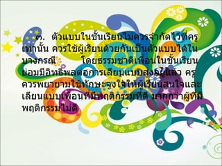 ๓ .  ตัวแบบในชั้นเรียนไม่ควรจำกัดไว้ที่ครูเท่านั้น ควรใช้ผู้เรียนด้วยกันเป็นตัวแบบได้ในบางกรณี  โดยธรรมชาติเพื่อนในชั้นเรียนย่อมมีอิทธิพลต่อการเลียนแบบสูงอยู่แล้ว ครูควรพยายามใช้ทักษะจูงใจให้ผู้เรียนสนใจและเลียนแบบเพื่อนที่มีพฤติกรรมที่ดี มากกว่าผู้ที่มีพฤติกรรมไม่ดี 