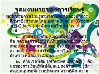 จุดมุ่งหมายของการเรียนรู้ พฤติกรรมการเรียนรู้ตามจุดมุ่งหมายของนักการศึกษาซึ่งกำหนดโดย บลูม และคณะ  ( Bloom   and Others  )  มุ่งพัฒนาผู้เรียนใน  ๓  ด้าน  ดังนี้ ๑ .  ด้านพุทธิพิสัย  ( Cognitive Domain )  คือ ผลของการเรียนรู้ที่เป็นความสามารถทางสมอง ครอบคลุมพฤติกรรมประเภท ความจำ ความเข้าใจ  การนำไปใช้  การวิเคราะห์  การสังเคราะห์และประเมินผล ๒ .  ด้านเจตพิสัย  ( Affective Domain  )  คือ ผลของการเรียนรู้ที่เปลี่ยนแปลงด้านความรู้สึก  ครอบคลุมพฤติกรรมประเภท ความรู้สึก ความสนใจ  ทัศนคติ การประเมินค่าและค่านิยม ๓ .  ด้านทักษะพิสัย  ( Psychomotor Domain )  คือ ผลของการเรียนรู้ที่เป็นความสามารถด้านการปฏิบัติ ครอบคลุมพฤติกรรมประเภท การเคลื่อนไหว  การกระทำ  การปฏิบัติงาน การมีทักษะและความชำนาญ 