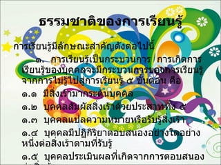 ธรรมชาติของการเรียนรู้ การเรียนรู้มีลักษณะสำคัญดังต่อไปนี้ ๑ .  การเรียนรู้เป็นกระบวนการ  การเกิดการเรียนรู้ของบุคคลจะมีกระบวนการของการเรียนรู้จากการไม่รู้ไปสู่การเรียนรู้ ๕ ขั้นตอน คือ ๑ . ๑  มีสิ่งเร้ามากระตุ้นบุคคล ๑ . ๒  บุคคลสัมผัสสิ่งเร้าด้วยประสาททั้ง ๕ ๑ . ๓  บุคคลแปลความหมายหรือรับรู้สิ่งเร้า ๑ . ๔  บุคคลมีปฏิกิริยาตอบสนองอย่างใดอย่างหนึ่งต่อสิ่งเร้าตามที่รับรู้ ๑ . ๕  บุคคลประเมินผลที่เกิดจากการตอบสนองต่อสิ่งเร้า 