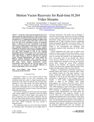 ACEEE Int. J. on Signal & Image Processing, Vol. 02, No. 01, Jan 2011




       Motion Vector Recovery for Real-time H.264
                     Video Streams
                          Kavish Seth1, Tummala Rajesh1, V. Kamakoti2, and S. Srinivasan1
                     1
                      Dept. of Electrical Engg., Indian Institute of Technology Madras, Chennai, India
                            Email: {kavishseth, trajeshreddy}@gmail.com, srini@ee.iitm.ac.in
                 2
                   Dept. of Computer Sc. and Engg., Indian Institute of Technology Madras, Chennai, India
                                                Email: veezhi@gmail.com


Abstract— Among the various network protocols that can be             erroneous transmission. The packet may be damaged or
used to stream the video data, RTP over UDP is the best to do         may not be received at all. Such errors are likely to damage
with real time streaming in H.264 based video streams. Videos         a Group of Blocks (GOB) of data in the decoded frames for
transmitted over a communication channel are highly prone             block-based coding schemes such as H.264. Error also
to errors; it can become critical when UDP is used. In such           propagates due to high correlation between neighboring
cases real time error concealment becomes an important
aspect. A subclass of the error concealment is the motion
                                                                      frames and degrades the quality of successive frames. The
vector recovery which is used to conceal errors at the decoder        Real Time Protocol (RTP) over User Datagram Protocol
side. Lagrange Interpolation is the fastest and a popular             (UDP) is the recommended and commonly used
technique for the motion vector recovery. This paper proposes         mechanism employed while streaming the H.264 media
a new system architecture which enables the RTP-UDP based             format [2].
real time video streaming as well as the Lagrange                        Various approaches have been used to achieve error
interpolation based real time motion vector recovery in H.264         resilience in order to deal with the above problem. A nice
coded video streams. A completely open source H.264 video             overview of such methods is given in [3], [4]. One of the
codec called FFmpeg is chosen to implement the proposed               ways to overcome this problem is the implementation of
system. Proposed implementation was tested against the
different standard benchmark video sequences and the
                                                                      Error Concealment (EC) at the decoder side. Motion
quality of the recovered videos was measured at the decoder           Vector Recovery (MVR) is one way of EC which uses
side using various quality measurement metrics.                       several mathematical techniques to recover the erroneous
Experimental results show that the real time motion vector            motion fields. Among the various MVR techniques
recovery does not introduce any noticeable difference or              reported in the literature, the Lagrange Interpolation
latency during display of the recovered video.                        (LAGI) is the fastest and a popular MVR technique which
                                                                      produces the high quality of the recovered video [5].
Index Terms—Digital Video,         Motion    Vector,    Error            FFmpeg is a comprehensive multimedia encoding and
Concealment, H.264, UDP, RTP                                          decoding library that consists of numerous audio, video,
                                                                      and container formats [6]. This paper proposes a new
                     I. INTRODUCTION                                  system architecture which enables the real time video
   Streaming of videos is a very common mode of video                 streaming as well as the real time MVR. The proposed
communication today. Its low cost, convenience and                    architecture is implemented in both FFmpeg coder and
worldwide reach have made it a hugely popular mode of                 decoder. A RTP packet encapsulation/decapsulation
transmission. The videos can either be a pre-recorded video           module is added to the FFMpeg codec, which
sequence or a live video stream. The videos captured are              packs/unpacks the Network Abstraction Layer (NAL)
raw videos, which take up lot of storage space. Video                 packets [2], [7] into single NAL unit type RTP packets. A
compression technologies have to be widely employed in                UDP socket program is used at both coder and decoder
video communications systems in order to meet the channel             sides to stream the RTP packets over UDP. A LAGI based
bandwidth requirements.                                               MVR technique is implemented at decoder side. The
   The H.264 is currently one of the latest and most popular          proposed system implementation was tested against the
video coding standard [1]. Compared to previous coding                different benchmark video sequences. Quality of the
standards, it is able to deliver higher video quality for a           received videos can be measured using various quality
given compression ratio, and better compression ratio for             measurement standards such as Peak Signal to Noise Ratio
the same video quality. Because of this, variations of H.264          (PSNR) and Video Quality Evaluation Metric (VQM) [8]
are used in many applications including HD-DVD, Blu-ray,              tools. The experimental section presents a brief analysis of
iPod video, HDTV broadcasts, and most recently in                     which quality measurement parameter is best suited for the
streaming media.                                                      streaming video analysis. Experimental results show that
   The compressed videos are sent in the form of packets              the proposed implementation does not introduce any
for streaming media. The packets sent are highly prone to             latency or degradation in the quality of the recovered video
                                                                 31
© 2011 ACEEE
DOI: 01.IJSIP.02.01.231
 