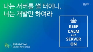 양지욱 (Ralf Yang)
DevOps Korea Group
나는 서버를 썰 터이니,
너는 개발만 하여라
KEEP
CALM
AND
SERVER
ON
 