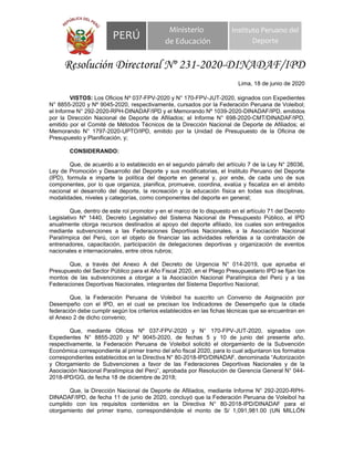 PERÚ
Ministerio
de Educación
Instituto Peruano del
Deporte
Resolución Directoral Nº 231-2020-DINADAF/IPD
Lima, 18 de junio de 2020
VISTOS: Los Oficios Nº 037-FPV-2020 y N° 170-FPV-JUT-2020, signados con Expedientes
N° 8855-2020 y Nº 9045-2020, respectivamente, cursados por la Federación Peruana de Voleibol;
el Informe N° 292-2020-RPH-DINADAF/IPD y el Memorando Nº 1039-2020-DINADAF/IPD, emitidos
por la Dirección Nacional de Deporte de Afiliados; el Informe N° 698-2020-CMT/DINADAF/IPD,
emitido por el Comité de Métodos Técnicos de la Dirección Nacional de Deporte de Afiliados; el
Memorando N° 1797-2020-UPTO/IPD, emitido por la Unidad de Presupuesto de la Oficina de
Presupuesto y Planificación, y;
CONSIDERANDO:
Que, de acuerdo a lo establecido en el segundo párrafo del artículo 7 de la Ley N° 28036,
Ley de Promoción y Desarrollo del Deporte y sus modificatorias, el Instituto Peruano del Deporte
(IPD), formula e imparte la política del deporte en general y, por ende, de cada uno de sus
componentes, por lo que organiza, planifica, promueve, coordina, evalúa y fiscaliza en el ámbito
nacional el desarrollo del deporte, la recreación y la educación física en todas sus disciplinas,
modalidades, niveles y categorías, como componentes del deporte en general;
Que, dentro de este rol promotor y en el marco de lo dispuesto en el artículo 71 del Decreto
Legislativo Nº 1440, Decreto Legislativo del Sistema Nacional de Presupuesto Público, el IPD
anualmente otorga recursos destinados al apoyo del deporte afiliado, los cuales son entregados
mediante subvenciones a las Federaciones Deportivas Nacionales, a la Asociación Nacional
Paralímpica del Perú, con el objeto de financiar las actividades referidas a la contratación de
entrenadores, capacitación, participación de delegaciones deportivas y organización de eventos
nacionales e internacionales, entre otros rubros;
Que, a través del Anexo A del Decreto de Urgencia N° 014-2019, que aprueba el
Presupuesto del Sector Público para el Año Fiscal 2020, en el Pliego Presupuestario IPD se fijan los
montos de las subvenciones a otorgar a la Asociación Nacional Paralímpica del Perú y a las
Federaciones Deportivas Nacionales, integrantes del Sistema Deportivo Nacional;
Que, la Federación Peruana de Voleibol ha suscrito un Convenio de Asignación por
Desempeño con el IPD, en el cual se precisan los Indicadores de Desempeño que la citada
federación debe cumplir según los criterios establecidos en las fichas técnicas que se encuentran en
el Anexo 2 de dicho convenio;
Que, mediante Oficios Nº 037-FPV-2020 y N° 170-FPV-JUT-2020, signados con
Expedientes N° 8855-2020 y Nº 9045-2020, de fechas 5 y 10 de junio del presente año,
respectivamente, la Federación Peruana de Voleibol solicitó el otorgamiento de la Subvención
Económica correspondiente al primer tramo del año fiscal 2020, para lo cual adjuntaron los formatos
correspondientes establecidos en la Directiva N° 80-2018-IPD/DINADAF, denominada “Autorización
y Otorgamiento de Subvenciones a favor de las Federaciones Deportivas Nacionales y de la
Asociación Nacional Paralímpica del Perú”, aprobada por Resolución de Gerencia General N° 044-
2018-IPD/GG, de fecha 18 de diciembre de 2018;
Que, la Dirección Nacional de Deporte de Afiliados, mediante Informe N° 292-2020-RPH-
DINADAF/IPD, de fecha 11 de junio de 2020, concluyó que la Federación Peruana de Voleibol ha
cumplido con los requisitos contenidos en la Directiva N° 80-2018-IPD/DINADAF para el
otorgamiento del primer tramo, correspondiéndole el monto de S/ 1,091,981.00 (UN MILLÓN
 