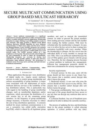 ISSN: 2278 – 1323
                  International Journal of Advanced Research in Computer Engineering & Technology
                                                                       Volume 1, Issue 5, July 2012


SECURE MULTICAST COMMUNICATION USING
  GROUP BASED MULTICAST HIERARCHY
                                      R. Varalakshmi#1, Dr. V. Rhymend Uthariaraj*2
                                #
                                 Teaching Research Associate – Department of Mathematics,
                                           Anna University, Chennai, India

                                *
                                    Professor and Director, Ramanujan Computing Centre
                                              Anna University, Chennai, India

 Abstract— Secure multicast communication is a significant          members and used to encrypt the transmitted
 requirement in emerging applications in adhoc environments like
 military or public emergency network applications. Membership      content. In order to prevent the joined members
 dynamism is a major challenge in providing complete security in    from reading previous content and the left member
 such networks. This paper proposes a efficient Group Based         from reading the further content, TEK must be
 Multicast Hierarchy (GBMH) algorithm for secret multicast
 communication, in which source nodes used the Secure Ad hoc        refreshed after the membership is changed. An easy
 On Demand Distance Vector (SAODV) protocol is an extension         way is to allow the key server to share a unique key
 of the AODV protocol. The Secure AODV scheme is based on the       encryption key(KEK) with every member. When
 assumption that each node possesses certified public keys of all
 network nodes. The SAODV protocol collects its 1 hop               the membership is changes, the key server uses the
 neighbours to form group. This protocol sends acknowledgement      individual KEK of every member to encrypt the
 for each transmission in order to reduce the retransmission.       new TEK. This is an inefficient method because the
 Membership dynamism was overcome by electing local
 controllers and with periodic updates of node join and leave       cost of TEK updates grows linearly with the group
 information using multicast hierarchy. The performance is          size. Therefore, the key changing process becomes
 studied in terms of average end to end delay and fault tolerance   a critical problem in multicast key management.
 in multicast transmission.
                                                                    Efficient key management protocols should be
                                                                    taken into consideration for security requirements.
 Keywords—      Secure Multicast Communication, Adhoc
 environments, Membership Dynamism, GBMH, SAODV
                                                                      Security requirements:
                       I. INTRODUCTION                                1. Forward secrecy: In this case, users left the
    Many applications like pay-per–view, distribution               group should not have access to any future key.
 of digital media etc., require secure multicast                    This ensures that a member cannot decrypt data
 services in order to restrict group membership and                 after it leaves the group.
 enforce accountability of group members. A major                     2. Backward secrecy: A new user who joins the
 issue associated with the deployment of secure                     session should not have access to any old key. This
 multicast delivery services is the scalability of the              ensures that a member cannot decrypt data sent
 key distribution scheme. This is particularly true                 before it joins the group.
 with regard to the handling of group membership                      3. Non-group confidentiality: Here users that are
 changes, such as membership departures and/or                      never part of the group should not have access to
 expulsions, which necessitate the distribution of a                any key that can decrypt any multicast data sent to
 new session key to all the remaining group                         the group.
 members. As the frequency of group membership                        4. Collusion freedom: Any set of fraudulent users
 change increases, it becomes necessary to reduce                   should not be able to deduce the currently used key.
 the cost of key distribution operations. A common
 method for secure multicast communications is to      The process of updating the keys and distributing
 use a symmetric key called traffic encryption them to the group members is called rekeying
 key(TEK), which is shared by all legitimate group operation. A critical problem with any rekey




                                                                                                                    231
                                      All Rights Reserved © 2012 IJARCET
 