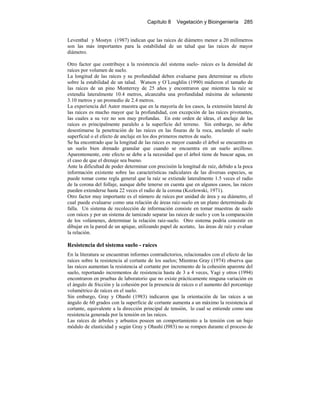 Capítulo 8 Vegetación y Bioingeniería 285
Leventhal y Mostyn (1987) indican que las raíces de diámetro menor a 20 milímetros
son las más importantes para la estabilidad de un talud que las raíces de mayor
diámetro.
Otro factor que contribuye a la resistencia del sistema suelo- raíces es la densidad de
raíces por volumen de suelo.
La longitud de las raíces y su profundidad deben evaluarse para determinar su efecto
sobre la estabilidad de un talud. Watson y O`Loughlin (1990) midieron el tamaño de
las raíces de un pino Monterrey de 25 años y encontraron que mientras la raíz se
extendía lateralmente 10.4 metros, alcanzaba una profundidad máxima de solamente
3.10 metros y un promedio de 2.4 metros.
La experiencia del Autor muestra que en la mayoría de los casos, la extensión lateral de
las raíces es mucho mayor que la profundidad, con excepción de las raíces pivotantes,
las cuales a su vez no son muy profundas. En este orden de ideas, el anclaje de las
raíces es principalmente paralelo a la superficie del terreno. Sin embargo, no debe
desestimarse la penetración de las raíces en las fisuras de la roca, anclando el suelo
superficial o el efecto de anclaje en los dos primeros metros de suelo.
Se ha encontrado que la longitud de las raíces es mayor cuando el árbol se encuentra en
un suelo bien drenado granular que cuando se encuentra en un suelo arcilloso.
Aparentemente, este efecto se debe a la necesidad que el árbol tiene de buscar agua, en
el caso de que el drenaje sea bueno.
Ante la dificultad de poder determinar con precisión la longitud de raíz, debido a la poca
información existente sobre las características radiculares de las diversas especies, se
puede tomar como regla general que la raíz se extiende lateralmente 1.5 veces el radio
de la corona del follaje, aunque debe tenerse en cuenta que en algunos casos, las raíces
pueden extenderse hasta 22 veces el radio de la corona (Kozlowski, 1971).
Otro factor muy importante es el número de raíces por unidad de área y su diámetro, el
cual puede evaluarse como una relación de áreas raíz-suelo en un plano determinado de
falla. Un sistema de recolección de información consiste en tomar muestras de suelo
con raíces y por un sistema de tamizado separar las raíces de suelo y con la comparación
de los volúmenes, determinar la relación raíz-suelo. Otro sistema podría consistir en
dibujar en la pared de un apique, utilizando papel de acetato, las áreas de raíz y evaluar
la relación.
Resistencia del sistema suelo - raíces
En la literatura se encuentran informes contradictorios, relacionados con el efecto de las
raíces sobre la resistencia al cortante de los suelos; Mientras Gray (1974) observa que
las raíces aumentan la resistencia al cortante por incremento de la cohesión aparente del
suelo, reportando incrementos de resistencia hasta de 3 a 4 veces, Yagi y otros (1994)
encontraron en pruebas de laboratorio que no existe prácticamente ninguna variación en
el ángulo de fricción y la cohesión por la presencia de raíces o el aumento del porcentaje
volumétrico de raíces en el suelo.
Sin embargo, Gray y Ohashi (1983) indicaron que la orientación de las raíces a un
ángulo de 60 grados con la superficie de cortante aumenta a un máximo la resistencia al
cortante, equivalente a la dirección principal de tensión, lo cual se entiende como una
resistencia generada por la tensión en las raíces.
Las raíces de árboles y arbustos poseen un comportamiento a la tensión con un bajo
módulo de elasticidad y según Gray y Ohashi (l983) no se rompen durante el proceso de
 