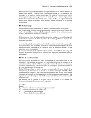 Capítulo 8 Vegetación y Bioingeniería 291
Para reducir el riesgo de movimientos, el espaciamiento de los árboles debe ser lo
más cercano posible. Un árbol junto a otro puede generar un efecto de arco, sin
embargo, no se requiere necesariamente que las raíces se entrelacen y el efecto
de arco puede lograrse con separaciones de raíces de hasta 3 metros dependiendo
de las características del material del talud (Gray- 1978). Una separación de 10
metros entre árboles de grandes raíces produce soporte sustancial en la mayoría
de los casos.
Efecto de Anclaje
Un efecto positivo muy importante es el “anclaje” de masas de suelo por las raíces.
Las características físicas de las raíces determinan el efecto de anclaje o refuerzo del
suelo y la densidad del sistema radicular mejora la retención de las partículas o masas
de suelo, aumentando la resistencia a la erosión.
El fenómeno del efecto de refuerzo de las raíces debe estudiarse en una forma global
analizando la superficie de falla al cortante de un talud, pudiéndose observar dos
elementos principales:
a. La movilización de la resistencia a la tensión de las raíces por efecto de anclaje de las
raíces a materiales más resistentes. Este efecto es muy importante en perfiles de poco
espesor de suelos residuales en los cuales las raíces se anclan en la roca o en los
materiales menos meteorizados.
b. La profundización de la superficie crítica de falla a profundidades por debajo del
volumen de presencia densa de raíces. Este efecto es importante en perfiles de suelo de
gran espesor.
Efectos de la deforestación
Los efectos de la deforestación sobre la estabilidad de los taludes puede no ser
inmediata. Inicialmente se produce un cambio hidrológico y un aumento de la
erosión superficial y de la infiltración, pero los efectos desastrosos se observan,
cuando la infraestructura radicular original se descompone, generalmente entre 2
a 5 años después de la deforestación.
Bache(1984) reportó que en árboles de raíces profundas a los 30 meses después de la
deforestación, la resistencia a la tensión de las raíces disminuyó entre 65 y 86%
dependiendo de la especie. Las raíces más pequeñas que son las que tienen mayor
resistencia a la tensión o al arrancamiento son las primeras en descomponerse. La
rapidez con que se descompone depende de la especie de árbol y de las condiciones del
sitio y del suelo.
De acuerdo con O`Loughlin y Watson (1979), la tensión en el proceso de
descomposición puede determinarse por la expresión:
Trt = Tr0e-bt
Donde:
Trt = Tensión de las raíces un tiempo t después de cortado
Tr0 = Tensión de las raíces con el árbol vivo
b = Probabilidad de descomposición
t = Tiempo desde el momento del corte
 