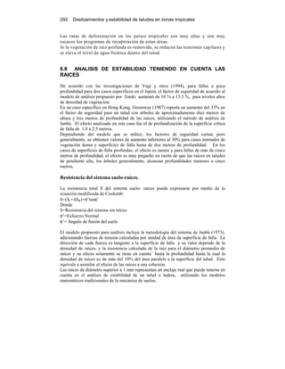 292 Deslizamientos y estabilidad de taludes en zonas tropicales
Las ratas de deforestación en los países tropicales son muy altas y son muy
escasos los programas de recuperación de estas áreas.
Si la vegetación de raíz profunda es removida, se reducen las tensiones capilares y
se eleva el nivel de agua freática dentro del talud.
8.8 ANALISIS DE ESTABILIDAD TENIENDO EN CUENTA LAS
RAICES
De acuerdo con las investigaciones de Yagi y otros (1994), para fallas a poca
profundidad para dos casos específicos en el Japón, el factor de seguridad de acuerdo al
modelo de análisis propuesto por Enoki aumentó de 10 % a 13.5 %, para niveles altos
de densidad de vegetación.
En un caso específico en Hong Kong, Greenway (1987) reporta un aumento del 33% en
el factor de seguridad para un talud con árboles de aproximadamente diez metros de
altura y tres metros de profundidad de las raíces, utilizando el método de análisis de
Janbú. El efecto analizado en este caso fue el de profundización de la superficie crítica
de falla de 1.0 a 2.5 metros.
Dependiendo del modelo que se utilice, los factores de seguridad varían, pero
generalmente, se obtienen valores de aumento inferiores al 30% para casos normales de
vegetación densa y superficies de falla hasta de dos metros de profundidad. En los
casos de superficies de falla profundas, el efecto es menor y para fallas de más de cinco
metros de profundidad, el efecto es muy pequeño en razón de que las raíces en taludes
de pendiente alta, los árboles generalmente, alcanzan profundidades menores a cinco
metros.
Resistencia del sistema suelo-raíces.
La resistencia total S del sistema suelo- raíces puede expresarse por medio de la
ecuación modificada de Coulomb:
S=(Ss+∆SR)+σ’tanφ’
Donde
S=Resistencia del sistema sin raíces
σ’=Esfuerzo Normal
φ’= Angulo de fusión del suelo
El modelo propuesto para análisis incluye la metodología del sistema de Janbú (1973),
adicionando fuerzas de tensión calculadas por unidad de área de superficie de falla. La
dirección de cada fuerza es tangente a la superficie de falla y su valor depende de la
densidad de raíces, y la resistencia calculada de la raíz para el diámetro promedio de
raíces y su efecto solamente se tiene en cuenta hasta la profundidad hasta la cual la
densidad de raíces es de más del 10% del área paralela a la superficie del talud. Esto
equivale a asimilar el efecto de las raíces a una cohesión.
Las raíces de diámetro superior a 1 mm representan un anclaje real que puede tenerse en
cuenta en el análisis de estabilidad de un talud o ladera, utilizando los modelos
matemáticos tradicionales de la mecánica de suelos.
 