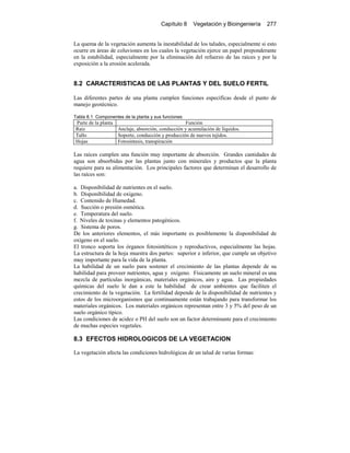 Capítulo 8 Vegetación y Bioingeniería 277
La quema de la vegetación aumenta la inestabilidad de los taludes, especialmente si esto
ocurre en áreas de coluviones en los cuales la vegetación ejerce un papel preponderante
en la estabilidad, especialmente por la eliminación del refuerzo de las raíces y por la
exposición a la erosión acelerada.
8.2 CARACTERISTICAS DE LAS PLANTAS Y DEL SUELO FERTIL
Las diferentes partes de una planta cumplen funciones específicas desde el punto de
manejo geotécnico.
Tabla 8.1 Componentes de la planta y sus funciones
Parte de la planta Función
Raíz Anclaje, absorción, conducción y acumulación de líquidos.
Tallo Soporte, conducción y producción de nuevos tejidos.
Hojas Fotosíntesis, transpiración
Las raíces cumplen una función muy importante de absorción. Grandes cantidades de
agua son absorbidas por las plantas junto con minerales y productos que la planta
requiere para su alimentación. Los principales factores que determinan el desarrollo de
las raíces son:
a. Disponibilidad de nutrientes en el suelo.
b. Disponibilidad de oxígeno.
c. Contenido de Humedad.
d. Succión o presión osmótica.
e. Temperatura del suelo.
f. Niveles de toxinas y elementos patogénicos.
g. Sistema de poros.
De los anteriores elementos, el más importante es posiblemente la disponibilidad de
oxígeno en el suelo.
El tronco soporta los órganos fotosintéticos y reproductivos, especialmente las hojas.
La estructura de la hoja muestra dos partes: superior e inferior, que cumple un objetivo
muy importante para la vida de la planta.
La habilidad de un suelo para sostener el crecimiento de las plantas depende de su
habilidad para proveer nutrientes, agua y oxígeno. Físicamente un suelo mineral es una
mezcla de partículas inorgánicas, materiales orgánicos, aire y agua. Las propiedades
químicas del suelo le dan a este la habilidad de crear ambientes que faciliten el
crecimiento de la vegetación. La fertilidad depende de la disponibilidad de nutrientes y
estos de los microorganismos que continuamente están trabajando para transformar los
materiales orgánicos. Los materiales orgánicos representan entre 3 y 5% del peso de un
suelo orgánico típico.
Las condiciones de acidez o PH del suelo son un factor determinante para el crecimiento
de muchas especies vegetales.
8.3 EFECTOS HIDROLOGICOS DE LA VEGETACION
La vegetación afecta las condiciones hidrológicas de un talud de varias formas:
 