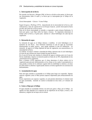 278 Deslizamientos y estabilidad de taludes en zonas tropicales
1. Intercepción de la lluvia
De acuerdo con Styczen y Morgan-1996, la lluvia se divide en dos partes, la lluvia que
cae directamente sobre el suelo y la lluvia que es interceptada por el follaje de la
vegetación.
Lluvia Interceptada = Lluvia x % área Follaje.
Según Gregory y Walling (1973), dependiendo de la intensidad de la lluvia y del
cubrimiento y tipo de vegetación en un bosque tropical, puede interceptarse hasta
un 60% del total de la lluvia anual.
Parte de la lluvia interceptada es retenida y evaporada y parte alcanza finalmente, la
tierra por goteo o por flujo sobre las hojas y troncos. Es importante determinar el
tiempo entre la lluvia y el goteo para analizar el efecto hidrológico de cada tipo de
vegetación.
2. Retención de agua
La retención de agua en el follaje demora o modifica el ciclo hidrológico en el
momento de una lluvia. Este fenómeno disminuye la rata de agua de escorrentía
disminuyendo su poder erosivo, pero puede aumentar la rata de infiltración. La
retención de agua en el follaje depende del tipo de vegetación, sus características y la
intensidad de la lluvia.
Los árboles de mayor volumen o densidad de follaje, demoran más el ciclo hidrológico
en razón de que retienen por mayor tiempo las gotas de lluvia.
En el caso de lluvias muy intensas la retención de agua es mínima, pero en el caso de
lluvias moderadas a ligeras, la retención puede ser hasta de un 30%, dependiendo de las
características de la vegetación.
Rice y Krames (1970) sugirieron que el clima determina el efecto relativo de la
vegetación para prevenir deslizamientos en los climas en los cuales la precipitación es
muy grande, el efecto de la cobertura vegetal sobre la estabilidad es mínimo y en áreas
de clima árido la cobertura vegetal puede afectar en forma significativa la ocurrencia de
deslizamientos.
3. Acumulación de agua
Parte del agua retenida es acumulada en el follaje para luego ser evaporada. Algunas
especies vegetales como el Maíz poseen espacios importantes para almacenamiento de
agua.
Existe experiencia con especies vegetales, la cual permite determinar el volumen total
de agua acumulada, teniendo en cuenta la densidad de área total y el volumen del
follaje.
4. Goteo o flujo por el follaje
El agua retenida no acumulada retorna a la tierra por goteo o flujo, por el follaje. La
rapidez de flujo depende de la aspereza de las superficies de las hojas y tronco y los
diámetros y ángulos de las hojas con la vertical.
 