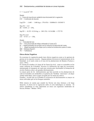 282 Deslizamientos y estabilidad de taludes en zonas tropicales
τ = ½ ρa µ (z)2
CD
Donde:
τ = Fuerza de tracción por unidad de área horizontal de la vegetación.
CD = Coeficiente de tracción
Log CD = -1.648 - 1.406 log u - 378.4 PA + 0.00466 H + 0.01045 V
Para TU > 0.2
(R = 0.839; n = 159),
log CD = -0.139 + 0.316 log u - 369.1 PA + 0.116 BM - 1.757 TU
Para TU ≤ 0.2
( R = 0.727; n = 130),
Donde:
u = Velocidad del aire
PA = Area proyectada del follaje enfrentado el viento (m2
).
H = Angulo promedio de las hojas con la vertical en la dirección del viento.
V = Angulo promedio de las hojas con la vertical en la dirección contra el viento.
BM = Biomasa (Kg/m2
)
TU = Turbulencia.
Otros efectos Negativos
En ocasiones la vegetación puede traer efectos negativos como es la apertura de
grietas en los macizos rocosos. Algunas plantas favorecen el mantenimiento de la
humedad en el suelo como es el caso de las plantaciones de Banano (Tsutiya y
otros -1991).
El sistema de siembra a lo largo de las líneas de nivel, como es costumbre en las
zonas cafeteras de Colombia, favorece la infiltración del agua de escorrentía,
minimizando el transporte de suelo por erosión pero facilitando la formación de
niveles freáticos altos y de grandes deslizamientos.
La mayor parte de los deslizamientos que han ocurrido en las plantaciones de
café en Colombia son atribuibles a la práctica de "Sembrar Atravesao", sin dejar
salidas talud abajo, para el agua recogida por las líneas de cultivo.
Estudios revelan que en Colombia la ocurrencia de deslizamientos es mayor en
áreas cultivadas que en los bosques naturales.
Debe tenerse en cuenta que cuando las lluvias son muy intensas y de larga
duración, el efecto de la vegetación sobre el ciclo hidrológico es mínimo. El
efecto sinembargo es muy importante en áreas con regimenes moderados de
lluvias (Walker - Mohen- 1987).
 