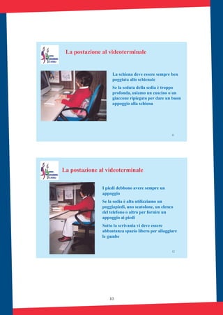 10
11
La postazione al videoterminale
La schiena deve essere sempre ben
poggiata allo schienale
Se la seduta della sedia è troppo
profonda, usiamo un cuscino o un
giaccone ripiegato per dare un buon
appoggio alla schiena
12
La postazione al videoterminale
I piedi debbono avere sempre un
appoggio
Se la sedia è alta utilizziamo un
poggiapiedi, uno scatolone, un elenco
del telefono o altro per fornire un
appoggio ai piedi
Sotto la scrivania vi deve essere
abbastanza spazio libero per alloggiare
le gambe
 