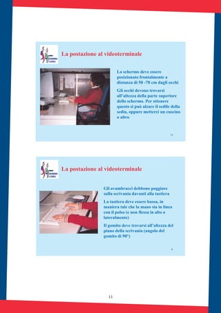11
13
La postazione al videoterminale
Lo schermo deve essere
posizionato frontalmente a
distanza di 50 -70 cm dagli occhi
Gli occhi devono trovarsi
all’altezza della parte superiore
dello schermo. Per ottenere
questo si può alzare il sedile della
sedia, oppure metterci un cuscino
o altro
8
Gli avambracci debbono poggiare
sulla scrivania davanti alla tastiera
La tastiera deve essere bassa, in
maniera tale che la mano sia in linea
con il polso (e non flessa in alto o
lateralmente)
Il gomito deve trovarsi all’altezza del
piano della scrivania (angolo del
gomito di 90°)
La postazione al videoterminale
 