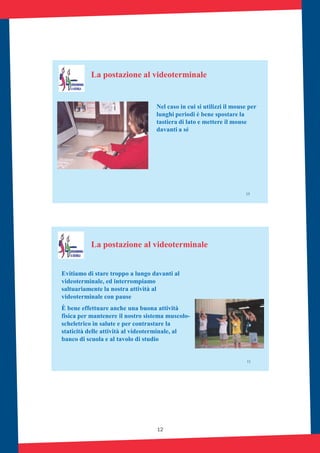 12
15
La postazione al videoterminale
Nel caso in cui si utilizzi il mouse per
lunghi periodi è bene spostare la
tastiera di lato e mettere il mouse
davanti a sé
11
Evitiamo di stare troppo a lungo davanti al
videoterminale, ed interrompiamo
saltuariamente la nostra attività al
videoterminale con pause
È bene effettuare anche una buona attività
fisica per mantenere il nostro sistema muscolo-
scheletrico in salute e per contrastare la
staticità delle attività al videoterminale, al
banco di scuola e al tavolo di studio
La postazione al videoterminale
 