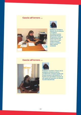 13
Caccia all’errore …
Dobbiamo ricordare a
Alessia che lo schermo
e la tastiera
dovrebbero essere
posizionati davanti
all’operatore al fine di
evitare torsioni del
tronco che a lungo
andare possono
portare a problemi
della colonna
vertebrale
Caccia all’errore …
Dobbiamo ricordare a Teresa che la
postazione di lavoro al vdt va
correttamente orientata rispetto alle
finestre presenti nell’ambiente: le
finestre non dovrebbero trovarsi né
alle spalle dell’operatore né davanti
ma solo lateralmente
 