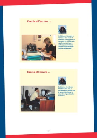 14
Caccia all’errore …
Dobbiamo ricordare a
Vanessa che usare il
telefono sorreggendo la
cornetta fra il collo e la
spalla può portare a
dolorose contratture
della muscolatura del
collo e delle spalle
Caccia all’errore …
Dobbiamo ricordare a
Cristiano che non è
corretto stare seduti con
le ginocchia flesse…e
cosa dire riguardo alla
schiena?
 
