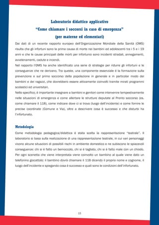 15
Laboratorio didattico applicativo
“Come chiamare i soccorsi in caso di emergenza”
(per materne ed elementari)
Dai dati di un recente rapporto europeo dell’Organizzazione Mondiale della Sanità (OMS)
risulta che gli infortuni sono la prima causa di morte nei bambini ed adolescenti tra i 5 e i 19
anni e che le cause principali delle morti per infortunio sono incidenti stradali, annegamenti,
avvelenamenti, cadute e incendi.
Nel rapporto l’OMS ha anche identificato una serie di strategie per ridurre gli infortuni e le
conseguenze che ne derivano. Tra queste, una componente essenziale é la formazione sulla
prevenzione e sul primo soccorso della popolazione in generale e in particolar modo dei
bambini e dei ragazzi, che dovrebbero essere attivamente coinvolti tramite mirati programmi
scolastici ed universitari.
Nello specifico, è importante insegnare a bambini e genitori come intervenire tempestivamente
nelle situazioni di emergenza e come allertare le strutture deputate al Pronto soccorso (es.
come chiamare il 118), come indicare dove ci si trova (luogo dell’incidente) e come fornire le
precise coordinate (Comune e Via), oltre a descrivere cosa è successo e che disturbi ha
l’infortunato.
Metodologia
Come metodologia pedagogica/didattica è stata scelta la rappresentazione “teatrale”. Il
laboratorio si basa sulla realizzazione di una rappresentazione teatrale, in cui vari personaggi
vivono alcune situazioni di possibili rischi in ambiente domestico e ne subiscono le spiacevoli
conseguenze: chi si è fatto un bernoccolo, chi si è tagliato, chi si è fatto male con un chiodo.
Per ogni scenetta che viene interpretata viene coinvolto un bambino al quale viene dato un
telefonino giocattolo: il bambino dovrà chiamare il 118 dicendo il proprio nome e cognome, il
luogo dell’incidente e spiegando cosa è successo e quali sono le condizioni dell’infortunato.
 