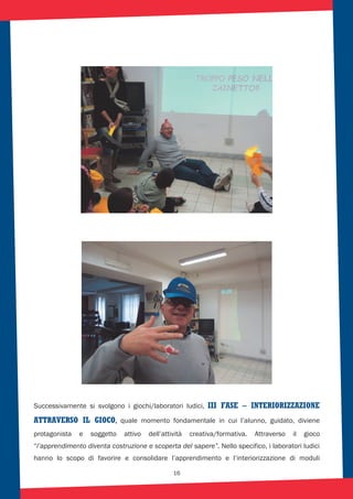 16
Successivamente si svolgono i giochi/laboratori ludici, III FASE – INTERIORIZZAZIONE
ATTRAVERSO IL GIOCO, quale momento fondamentale in cui l’alunno, guidato, diviene
protagonista e soggetto attivo dell’attività creativa/formativa. Attraverso il gioco
“l’apprendimento diventa costruzione e scoperta del sapere”. Nello specifico, i laboratori ludici
hanno lo scopo di favorire e consolidare l’apprendimento e l’interiorizzazione di moduli
 