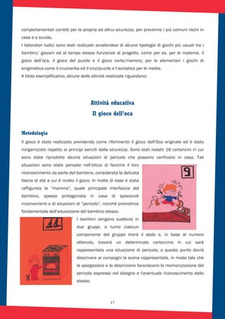 17
comportamentali corretti per la propria ed altrui sicurezza, per prevenire i più comuni rischi in
casa e a scuola.
I laboratori ludici sono stati realizzati avvalendosi di alcune tipologie di giochi più usuali tra i
bambini/ giovani ed al tempo stesso funzionali al progetto, come per es. per le materne, il
gioco dell’oca, il gioco del puzzle e il gioco carte/memory; per le elementari i giochi di
enigmistica come il cruciverba ed il crucipuzzle e l’acrostico per le medie.
A titolo esemplificativo, alcune delle attività realizzate riguardano::
Attività educativa
Il gioco dell’oca
Metodologia
Il gioco è stato realizzato prendendo come riferimento il gioco dell’Oca originale ed è stato
riorganizzato rispetto ai principi sanciti dalla sicurezza. Sono stati redatti 18 cartoncini in cui
sono state riprodotte alcune situazioni di pericolo che possono verificarsi in casa. Tali
situazioni sono state pensate nell’ottica di favorire il loro
riconoscimento da parte del bambino, considerata la delicata
fascia di età a cui è rivolto il gioco. In molte di esse è stata
raffigurata la “mamma”, quale principale interfaccia del
bambino, spesso protagonista in casa di spiacevoli
inconvenienti e di situazioni di “pericolo”, nonché promotrice
fondamentale dell’educazione del bambino stesso.
I bambini vengono suddivisi in
due gruppi, a turno ciascun
componente del gruppo tirerà il dado e, in base al numero
ottenuto, troverà un determinato cartoncino in cui sarà
rappresentata una situazione di pericolo; a questo punto dovrà
descrivere ai compagni la scena rappresentata, in modo tale che
la spiegazione e la descrizione favoriscano la memorizzazione del
pericolo espresso nel disegno e l’eventuale riconoscimento dello
stesso.
 
