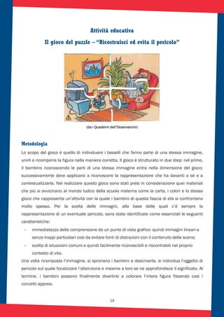 19
Attività educativa
Il gioco del puzzle – “Ricostruisci ed evita il pericolo”
(da i Quaderni dell’Osservatorio)
Metodologia
Lo scopo del gioco è quello di individuare i tasselli che fanno parte di una stessa immagine,
unirli e ricomporre la figura nella maniera corretta. Il gioco è strutturato in due step: nel primo,
il bambino riconoscendo le parti di una stessa immagine entra nella dimensione del gioco;
successivamente deve applicarsi a riconoscere la rappresentazione che ha davanti a sé e a
contestualizzarla. Nel realizzare questo gioco sono stati presi in considerazione quei materiali
che più si avvicinano al mondo ludico della scuola materna come la carta, i colori e lo stesso
gioco che rappresenta un’attività con la quale i bambini di questa fascia di età si confrontano
molto spesso. Per la scelta delle immagini, alla base delle quali c’è sempre la
rappresentazione di un eventuale pericolo, sono state identificate come essenziali le seguenti
caratteristiche:
immediatezza della comprensione da un punto di vista grafico: quindi immagini lineari e
senza troppi particolari così da evitare fonti di distrazioni con il contenuto della scena;
scelta di situazioni comuni e quindi facilmente riconoscibili e riscontrabili nel proprio
contesto di vita.
Una volta ricomposta l’immagine, si spronano i bambini a descriverla, si individua l’oggetto di
pericolo sul quale focalizzare l’attenzione e insieme a loro se ne approfondisce il significato. Al
termine, i bambini possono finalmente divertirsi a colorare l’intera figura fissando così i
concetti appresi.
 