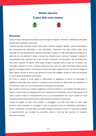 20
Attività educativa
Il gioco delle carte/memory
Metodologia
Il gioco è stato realizzato prendendo spunto dal gioco originale “Memory” rielaborato sulla base
dei concetti di pericolo e sicurezza.
L’attività prevede una fase iniziale nella quale i bambini vengono “guidati” nella comprensione
del comportamento pericoloso o non pericoloso, mostrando loro solo alcune delle carte
illustrate che successivamente verranno utilizzate nel gioco e nelle quali figurano situazioni di
pericolo o di non pericolo in casa, a scuola ecc. Questa fase è utile per “indagare” il grado di
comprensione che i bambini hanno dei concetti di pericolo e di sicurezza e per procedere alla
fase vera e propria del gioco, nella quale vengono disposte tutte le carte su un tavolo, con
l'immagine coperta. A turno i bambini gireranno due carte per volta, facendole vedere anche
agli altri compagni di gioco, cercando di trovare due figure uguali tra loro. Chi trova la coppia di
figure uguali, prende le carte e può giocare di nuovo. Chi sbaglia, ricopre le carte che ha girato
e il turno passa al giocatore successivo.
Chi trova la coppia di carte uguali vi affiancherà un bigliettino (a forma di coccinella): il
bigliettino/coccinella sarà verde se il bambino avrà riconosciuto nella carta una situazione di
non pericolo, rosso se vi avrà individuato una situazione di pericolo.
Ogni coppia di carte con il relativo bigliettino verrà poi inserita in una scatola colorata verde o
rossa in base al tipo di comportamento che il bambino ha identificato. Anche l’associazione del
colore (verde e rosso) ai comportamenti sicuri e ai comportamenti non sicuri riveste un ruolo
importante nella comprensione dei concetti stessi di pericolo e di sicurezza.
Inserite le coppie di carte nelle scatole, si estraggono uno alla volta tutte le carte. Ogni
bambino dovrà illustrare ai compagni il tipo di situazione che ha individuato (pericolosa o
sicura), motivando il perché della sua scelta. Questo consente di avere un riscontro sul grado
di apprendimento dei concetti ma permette anche a tutti gli altri bambini di imparare
attraverso l’ascolto.
 