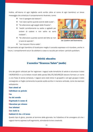 21
Inoltre, all’interno di ogni biglietto verrà scritto (oltre al nome di ogni bambino) un breve
messaggio che sintetizza il comportamento illustrato, come:
“non ti sporgere dai balconi”;
“non dare spinte quando scendi dalle scale”;
“fai attenzione agli spigoli delle finestre”;
“siediti correttamente su sedie o sgabelli per
evitare di cadere e non salire se sono
instabili”;
“fai attenzione quando scendi dal letto se non
ci sono le sponde”;
“non toccare il forno caldo”.
Ciò permette ad ogni bambino di focalizzare meglio il concetto espresso e di ricordare, anche in
futuro, i comportamenti sicuri da adottare a casa e a scuola per evitare i pericoli quotidiani.
Attività educativa
L’acrostico “Sicurezza/Salute” (medie)
Uno dei giochi utilizzati per far ragionare i ragazzi sulle tematiche di salute e sicurezza è stato
l’ACROSTICO in cui le lettere iniziali della parola SALUTE/SICUREZZA devono formare un nome
o una frase di senso compiuto. I ragazzi sono stati divisi in gruppetti e ad ogni gruppo è stato
consegnato un foglio contenente la parola scelta scritta in maniera verticale, come da esempio
sottostante:
Stare attenti ad
Individuare un pericolo
Con
Uso del cervello
Rispettando le norme di
Educazione per ottenere
Zero infortuni
Zero rischi in
Ambienti di vita e di lavoro
Questo tipo di gioco, previsto al termine della giornata, ha l’obiettivo di far emergere ciò che i
ragazzi hanno appreso sull’argomento, stimolando la loro creatività.
(da i Quaderni dell’Osservatorio)
 