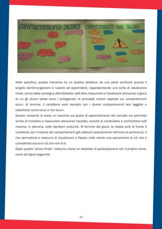 23
Nello specifico, questo momento ha un duplice obiettivo: da una parte verificare quanto il
singolo bambino/giovane è riuscito ad apprendere, rappresentando una sorta di valutazione
finale, prima della consegna dell’attestato; dall’altra riassumere e focalizzare attraverso il gioco
di cui gli alunni stessi sono i protagonisti, le principali nozioni apprese sui comportamenti
sicuri. Al termine, il cartellone sarà riempito con i diversi comportamenti ben leggibili e
classificati come sicuri e non sicuri.
Questo consente di avere un riscontro sul grado di apprendimento dei concetti ma permette
anche di ricordare e riassumere attraverso l’ascolto, nonché di condividere e confrontarsi tutti
insieme, in plenaria, sulle decisioni scaturite. Al termine del gioco, la classe avrà di fronte il
cartellone con l’insieme dei comportamenti già collocati spazialmente nell’area di pertinenza, il
che permetterà a ciascuno di visualizzare e fissare nella mente una panoramica di ciò che è
considerato sicuro e ciò che non lo è.
Dopo questa “prova finale” ciascuno riceve un attestato di partecipazione con il proprio nome,
come da figura seguente.
 