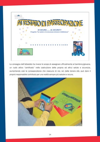 24
La consegna dell’attestato ha invece lo scopo di assegnare ufficialmente al bambino/giovane,
un ruolo attivo “certificato” nella costruzione della propria ed altrui salute e sicurezza,
aumentando così la consapevolezza che ciascuno di noi, sin dalla tenera età, può dare il
proprio responsabile contributo per una realtà sempre più salubre e sicura.
 