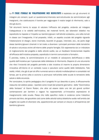 25
La V FASE FINALE DI VALUTAZIONE DEI RISULTATI è espletata con gli strumenti di
indagine più consoni, quali un questionario/intervista semi-strutturata da somministrare agli
insegnanti, che costituiscono il tramite per raggiungere il nostro target di riferimento, vale a
dire gli alunni.
Tali strumenti hanno lo scopo di valutare l’efficacia del progetto, andando ad indagare
l’adeguatezza e la validità dell’iniziativa, dei materiali forniti, dei laboratori didattici ma
soprattutto la risposta e l’impatto sui bambini/giovani nell’attività scolastica, una volta tornati
in classe con l’insegnante. A tal proposito, infatti, un aspetto cruciale del progetto riguarda
l’elaborazione di disegni, storie inventate, lavoretti di gruppo, interviste, ecc.. da parte degli
stessi bambini/giovani chiamati in tal modo a diventare i principali promotori delle tematiche
di salute e sicurezza anche all’interno delle proprie famiglie. Ciò rappresenta sia un indicatore
di miglioramento del progetto e delle attività svolte, sia un feedback fondamentale rispetto
all’efficacia dell’iniziativa proposta, soprattutto in termini comunicativi e formativi .
È prevista, inoltre, la somministrazione di un modello di valutazione dell’efficacia e della
qualità dell’iniziativa per il personale della biblioteca di riferimento. Disporre di uno strumento
che rilevi l’incisività del progetto permette a tale iniziativa di inserire la propria dimensione
innovativa all’interno di un contesto nuovo e peculiare come quello delle biblioteche. Tale
realtà, infatti, che già di per sé offre numerosi servizi e attività multidisciplinari e consolidati nel
tempo, per la prima volta si avvicina e promuove nell’ambito delle scuole le tematiche della
salute e della sicurezza.
Per concludere, lo spirito pedagogico che il progetto fin qui descritto si pone, è efficacemente
riassunto nel celebre passo - riportato come incipit del presente giornalino - della “Grammatica
della fantasia” di Gianni Rodari, che oltre ad essere stato uno dei più grandi scrittori
contemporanei per bambini e ragazzi ha rappresentato un’innovativa espressione di
insegnamento nella scuola. Passo che nello specifico mette in evidenza come l’obiettivo
primario del libro, del giocattolo così come delle attività ludico/didattiche svolte nell’ambito del
progetto sia quello di diventare vita, appartenendo per sempre al vissuto e all’esperienza del
bambino/giovane.
 