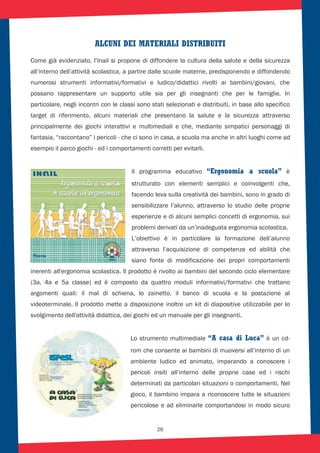 26
ALCUNI DEI MATERIALI DISTRIBUITI
Come già evidenziato, l’Inail si propone di diffondere la cultura della salute e della sicurezza
all’interno dell’attività scolastica, a partire dalle scuole materne, predisponendo e diffondendo
numerosi strumenti informativi/formativi e ludico/didattici rivolti ai bambini/giovani, che
possano rappresentare un supporto utile sia per gli insegnanti che per le famiglie. In
particolare, negli incontri con le classi sono stati selezionati e distribuiti, in base allo specifico
target di riferimento, alcuni materiali che presentano la salute e la sicurezza attraverso
principalmente dei giochi interattivi e multimediali e che, mediante simpatici personaggi di
fantasia, “raccontano” i pericoli - che ci sono in casa, a scuola ma anche in altri luoghi come ad
esempio il parco giochi - ed i comportamenti corretti per evitarli.
Il programma educativo “Ergonomia a scuola” è
strutturato con elementi semplici e coinvolgenti che,
facendo leva sulla creatività dei bambini, sono in grado di
sensibilizzare l’alunno, attraverso lo studio delle proprie
esperienze e di alcuni semplici concetti di ergonomia, sui
problemi derivati da un’inadeguata ergonomia scolastica.
L’obiettivo è in particolare la formazione dell’alunno
attraverso l’acquisizione di competenze ed abilità che
siano fonte di modificazione dei propri comportamenti
inerenti all'ergonomia scolastica. Il prodotto è rivolto ai bambini del secondo ciclo elementare
(3a, 4a e 5a classe) ed è composto da quattro moduli informativi/formativi che trattano
argomenti quali: il mal di schiena, lo zainetto, il banco di scuola e la postazione al
videoterminale. Il prodotto mette a disposizione inoltre un kit di diapositive utilizzabile per lo
svolgimento dell'attività didattica, dei giochi ed un manuale per gli insegnanti.
Lo strumento multimediale “A casa di Luca” è un cd-
rom che consente ai bambini di muoversi all’interno di un
ambiente ludico ed animato, imparando a conoscere i
pericoli insiti all’interno delle proprie case ed i rischi
determinati da particolari situazioni o comportamenti. Nel
gioco, il bambino impara a riconoscere tutte le situazioni
pericolose e ad eliminarle comportandosi in modo sicuro
 