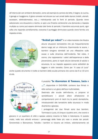 27
all’interno dei vari ambienti domestici, come ad esempio la camera da letto, il bagno, la cucina,
il garage e il soggiorno. Il gioco consiste nel cliccare sui vari arredi delle stanze (mobili, utensili,
accessori, elettrodomestici, ecc…) individuando così le fonti di pericolo. Quando viene
selezionata una situazione a rischio, si apre una finestra contenente una domanda a risposta
multipla su come può essere eliminata tale fonte di pericolo. Il bambino accumula punti, ogni
volta che risponde correttamente; viceversa il punteggio diminuisce quando viene fornita una
risposta errata.
“Occhiali per vederci” è un video karaoke che illustra
alcune situazioni domestiche che più frequentemente
danno luogo ad un infortunio. Esaminando le scene, i
bambini vengono stimolati ad una riflessione sulle
cause e sulla dinamica dell’incidente. Nel video, il
nonno, che rappresenta i valori dell’esperienza e della
prevenzione, pone ai nipoti alcune domande di salute e
sicurezza, le cui risposte appaiono come sottotitoli da
leggere in stile karaoke. Come per “A casa di Luca”
anche questo strumento è rivolto ai bambini della scuola primaria che vanno dai 6 ai 10 anni
di età.
Il prodotto "Le disavventure di Tommaso, Lucia e
...", disponibile in DVD-ROM, contiene due filmati in
stile cartoon e un gioco dell'oca multimediale.
Destinato alle scuole dell'infanzia, si propone di
sensibilizzare i piccoli allievi all'adozione di
comportamenti privi di rischi tra le pareti domestiche,
introducendoli alle tematiche della sicurezza in modo
divertente e giocoso.
I protagonisti dei due filmati sono due bambini,
Tommaso e Lucia, di cinque e quattro anni, che vivono e
giocano in un quartiere di città e spesso vedono insieme le fiabe in televisione. In questo
modo, nelle loro attività entrano i personaggi delle fiabe più note e amate dai piccoli:
Cenerentola e Biancaneve. Talvolta i bambini si trovano ad imitare, volontariamente ed
 