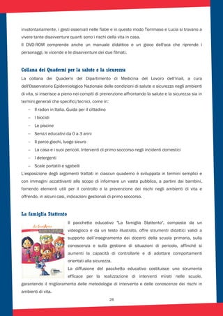 28
involontariamente, i gesti osservati nelle fiabe e in questo modo Tommaso e Lucia si trovano a
vivere tante disavventure quanti sono i rischi della vita in casa.
Il DVD-ROM comprende anche un manuale didattico e un gioco dell'oca che riprende i
personaggi, le vicende e le disavventure dei due filmati.
Collana dei Quaderni per la salute e la sicurezza
La collana dei Quaderni del Dipartimento di Medicina del Lavoro dell’Inail, a cura
dell'Osservatorio Epidemiologico Nazionale delle condizioni di salute e sicurezza negli ambienti
di vita, si inserisce a pieno nei compiti di prevenzione affrontando la salute e la sicurezza sia in
termini generali che specifici/tecnici, come in:
Il radon in Italia. Guida per il cittadino
I biocidi
Le piscine
Servizi educativi da 0 a 3 anni
Il parco giochi, luogo sicuro
La casa e i suoi pericoli. Interventi di primo soccorso negli incidenti domestici
I detergenti
Scale portatili e sgabelli
L’esposizione degli argomenti trattati in ciascun quaderno è sviluppata in termini semplici e
con immagini accattivanti allo scopo di informare un vasto pubblico, a partire dai bambini,
fornendo elementi utili per il controllo e la prevenzione dei rischi negli ambienti di vita e
offrendo, in alcuni casi, indicazioni gestionali di primo soccorso.
La famiglia Stattento
Il pacchetto educativo "La famiglia Stattento", composto da un
videogioco e da un testo illustrato, offre strumenti didattici validi a
supporto dell’insegnamento dei docenti della scuola primaria, sulla
conoscenza e sulla gestione di situazioni di pericolo, affinché si
aumenti la capacità di controllarle e di adottare comportamenti
orientati alla sicurezza.
La diffusione del pacchetto educativo costituisce uno strumento
efficace per la realizzazione di interventi mirati nelle scuole,
garantendo il miglioramento delle metodologie di intervento e delle conoscenze dei rischi in
ambienti di vita.
 
