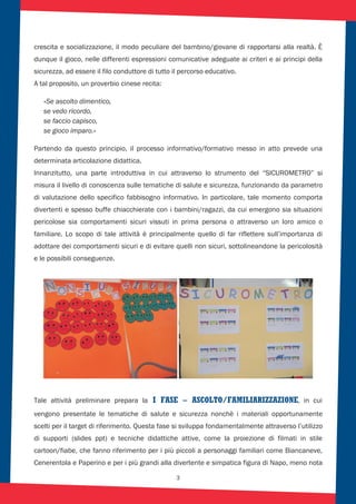 3
crescita e socializzazione, il modo peculiare del bambino/giovane di rapportarsi alla realtà. È
dunque il gioco, nelle differenti espressioni comunicative adeguate ai criteri e ai principi della
sicurezza, ad essere il filo conduttore di tutto il percorso educativo.
A tal proposito, un proverbio cinese recita:
«Se ascolto dimentico,
se vedo ricordo,
se faccio capisco,
se gioco imparo.«
Partendo da questo principio, il processo informativo/formativo messo in atto prevede una
determinata articolazione didattica.
Innanzitutto, una parte introduttiva in cui attraverso lo strumento del “SICUROMETRO” si
misura il livello di conoscenza sulle tematiche di salute e sicurezza, funzionando da parametro
di valutazione dello specifico fabbisogno informativo. In particolare, tale momento comporta
divertenti e spesso buffe chiacchierate con i bambini/ragazzi, da cui emergono sia situazioni
pericolose sia comportamenti sicuri vissuti in prima persona o attraverso un loro amico o
familiare. Lo scopo di tale attività è principalmente quello di far riflettere sull’importanza di
adottare dei comportamenti sicuri e di evitare quelli non sicuri, sottolineandone la pericolosità
e le possibili conseguenze.
I FASE – ASCOLTO/FAMILIARIZZAZIONE, in cui
vengono presentate le tematiche di salute e sicurezza nonchè i materiali opportunamente
scelti per il target di riferimento. Questa fase si sviluppa fondamentalmente attraverso l’utilizzo
di supporti (slides ppt) e tecniche didattiche attive, come la proiezione di filmati in stile
cartoon/fiabe, che fanno riferimento per i più piccoli a personaggi familiari come Biancaneve,
Cenerentola e Paperino e per i più grandi alla divertente e simpatica figura di Napo, meno nota
Tale attività preliminare prepara la
 