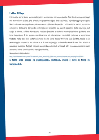 30
I video di Napo
I film della serie Napo sono realizzati in animazione computerizzata. Essi illustrano personaggi
del mondo del lavoro, che affrontano problemi legati alla sicurezza. Il personaggio principale
Napo e i suoi compagni comunicano senza utilizzare le parole. Le loro storie hanno un valore
educativo. Sollevano domande e stimolano il dibattito su aspetti specifici della sicurezza sul
luogo di lavoro. A volte forniscono risposte pratiche ai quesiti o semplicemente guidano alla
loro risoluzione. È in questa combinazione di educazione, neutralità culturale e umorismo
tradotta nello stile dei cartoni animati che la serie "Napo" trova la sua identità. Napo è un
personaggio simpatico ma distratto e il suo linguaggio universale rende i suoi film adatti a
qualsiasi pubblico. Tutti gli episodi sono indipendenti gli uni dagli altri e possono essere usati
assieme, come un unico film, o singolarmente.
Sono disponibili sul sito:
http://www.napofilm.net/it/napo-for-teachers/?utm_source=pr_pdf&utm_medium=paper&utm_campaign=napo2012
E tanto altro ancora su pubblicazioni, materiali, eventi e news si trova su
www.inail.it.
 