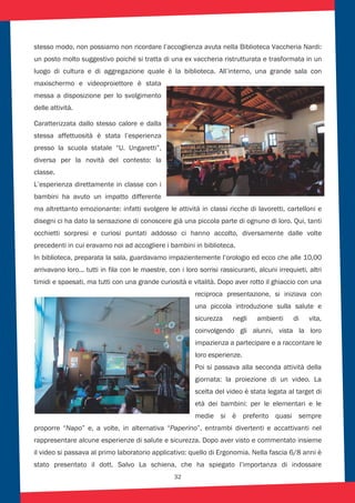 32
stesso modo, non possiamo non ricordare l’accoglienza avuta nella Biblioteca Vaccheria Nardi:
un posto molto suggestivo poiché si tratta di una ex vaccheria ristrutturata e trasformata in un
luogo di cultura e di aggregazione quale è la biblioteca. All’interno, una grande sala con
maxischermo e videoproiettore è stata
messa a disposizione per lo svolgimento
delle attività.
Caratterizzata dallo stesso calore e dalla
stessa affettuosità è stata l’esperienza
presso la scuola statale “U. Ungaretti”,
diversa per la novità del contesto: la
classe.
L’esperienza direttamente in classe con i
bambini ha avuto un impatto differente
ma altrettanto emozionante: infatti svolgere le attività in classi ricche di lavoretti, cartelloni e
disegni ci ha dato la sensazione di conoscere già una piccola parte di ognuno di loro. Qui, tanti
occhietti sorpresi e curiosi puntati addosso ci hanno accolto, diversamente dalle volte
precedenti in cui eravamo noi ad accogliere i bambini in biblioteca.
In biblioteca, preparata la sala, guardavamo impazientemente l’orologio ed ecco che alle 10,00
arrivavano loro... tutti in fila con le maestre, con i loro sorrisi rassicuranti, alcuni irrequieti, altri
timidi e spaesati, ma tutti con una grande curiosità e vitalità. Dopo aver rotto il ghiaccio con una
reciproca presentazione, si iniziava con
una piccola introduzione sulla salute e
sicurezza negli ambienti di vita,
coinvolgendo gli alunni, vista la loro
impazienza a partecipare e a raccontare le
loro esperienze.
Poi si passava alla seconda attività della
giornata: la proiezione di un video. La
scelta del video è stata legata al target di
età dei bambini: per le elementari e le
medie si è preferito quasi sempre
proporre “Napo” e, a volte, in alternativa “Paperino”, entrambi divertenti e accattivanti nel
rappresentare alcune esperienze di salute e sicurezza. Dopo aver visto e commentato insieme
il video si passava al primo laboratorio applicativo: quello di Ergonomia. Nella fascia 6/8 anni è
stato presentato il dott. Salvo La schiena, che ha spiegato l’importanza di indossare
 