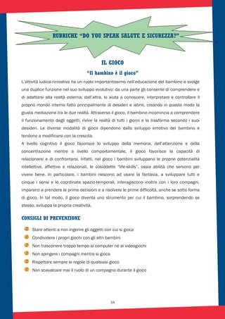 34
IL GIOCO
“Il bambino è il gioco”
L’attività ludica-ricreativa ha un ruolo importantissimo nell’educazione del bambino e svolge
una duplice funzione nel suo sviluppo evolutivo: da una parte gli consente di comprendere e
di adattarsi alla realtà esterna; dall’altra, lo aiuta a conoscere, interpretare e controllare il
proprio mondo interno fatto principalmente di desideri e istinti, creando in questo modo la
giusta mediazione tra le due realtà. Attraverso il gioco, il bambino incomincia a comprendere
il funzionamento degli oggetti, rivive la realtà di tutti i giorni e la trasforma secondo i suoi
desideri. Le diverse modalità di gioco dipendono dallo sviluppo emotivo del bambino e
tendono a modificarsi con la crescita.
A livello cognitivo il gioco favorisce lo sviluppo della memoria, dell’attenzione e della
concentrazione mentre a livello comportamentale, il gioco favorisce la capacità di
relazionarsi e di confrontarsi. Infatti, nel gioco i bambini sviluppano le proprie potenzialità
intellettive, affettive e relazionali, le cosiddette “life-skills”, ossia abilità che servono per
vivere bene. In particolare, i bambini riescono ad usare la fantasia, a sviluppare tutti e
cinque i sensi e le coordinate spazio-temporali, interagiscono inoltre con i loro compagni,
imparano a prendere le prime decisioni e a risolvere le prime difficoltà, anche se sotto forma
di gioco. In tal modo, il gioco diventa uno strumento per cui il bambino, sorprendendo se
stesso, sviluppa la propria creatività.
CONSIGLI DI PREVENZIONE
Stare attenti a non ingerire gli oggetti con cui si gioca
Condividere i propri giochi con gli altri bambini
Non trascorrere troppo tempo al computer né ai videogiochi
Non spingere i compagni mentre si gioca
Rispettare sempre le regole di qualsiasi gioco
Non scavalcare mai il ruolo di un compagno durante il gioco
RUBRICHE “DO YOU SPEAK SALUTE E SICUREZZA?”
 